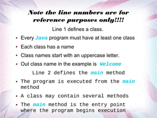 Note the line numbers are for
reference purposes only!!!!
Line 1 defines a class.
●

Every Java program must have at least one class

●

Each class has a name

●

Class names start with an uppercase letter.

●

Out class name in the example is Welcome
Line 2 defines the main method

●

●

●

The program is executed from the main
method
A class may contain several methods
The main method is the entry point
where the program begins execution

 