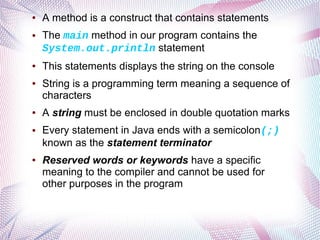 ●

●

●

●

●

●

●

A method is a construct that contains statements
The main method in our program contains the
System.out.println statement
This statements displays the string on the console
String is a programming term meaning a sequence of
characters
A string must be enclosed in double quotation marks
Every statement in Java ends with a semicolon(;)
known as the statement terminator
Reserved words or keywords have a specific
meaning to the compiler and cannot be used for
other purposes in the program

 