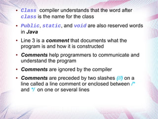 ●

●

●

●

●

●

Class compiler understands that the word after
class is the name for the class
Public, static, and void are also reserved words
in Java
Line 3 is a comment that documents what the
program is and how it is constructed
Comments help programmers to communicate and
understand the program
Comments are ignored by the compiler
Comments are preceded by two slashes (//) on a
line called a line comment or enclosed between /*
and */ on one or several lines

 