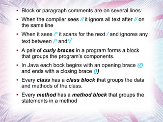 ●

●

●

●

●

●

●

Block or paragraph comments are on several lines
When the compiler sees // it ignors all text after // on
the same line
When it sees /* it scans for the next / and ignores any
text between /* and*/
A pair of curly braces in a program forms a block
that groups the program's components.
In Java each bock begins with an opening brace ({)
and ends with a closing brace (})
Every class has a class block that groups the data
and methods of the class.
Every method has a method block that groups the
statements in a method

 