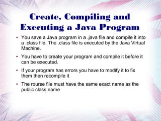 Create, Compiling and
Executing a Java Program
●

●

●

●

You save a Java program in a .java file and compile it into
a .class file. The .class file is executed by the Java Virtual
Machine.
You have to create your program and compile it before it
can be executed.
If your program has errors you have to modify it to fix
them then recompile it
The rourse file must have the same exact name as the
public class name

 