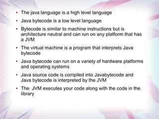 ●

The java language is a high level language

●

Java bytecode is a low level language

●

●

●

●

●

Bytecode is similar to machine instructions but is
architecture neutral and can run on any platform that has
a JVM
The virtual machine is a program that interprets Java
bytecode
Java bytecode can run on a variety of hardware platforms
and operating systems
Java source code is compiled into Javabytecode and
Java bytecode is interpreted by the JVM
The JVM executes your code along with the code in the
library

 