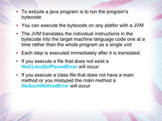 ●

●

●

●

●

●

To extcute a java program is to run the program's
bytecode
You can execute the bytecode on any platfor with a JVM
The JVM translates the individual instructions in the
bytecode into the target machine language code one at a
time rather than the whole program as a single unit
Each step is executed immediately after it is translated.
If you execute a file that does not exist a
NoCLassDefFoundError will occur
If you execute a class file that does not have a main
method or you mistyped the main method a
NoSuchMethodError will occur

 