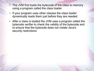 ●

●

●

The JVM first loads the bytecode of the class to memory
using a program called the class loader
If your program uses other classes the class loader
dynamically loads them just before they are needed
After a class is loaded the JVM uses a program called the
bytecode verifier to check the validity of the bytecode and
to ensure that the bytecode does not violate Java's
security restrictions

 