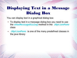 Displaying Text in a Message
Dialog Box
You can display text in a graphical dialog box
●

●

To display text in a message dialog box you need to use
the showMessageDialog method in the JOptionPane
class
JOptionPane is one of the many predefined classes in
the java library

 