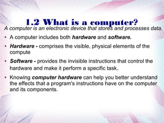 1.2 What is a computer?

A computer is an electronic device that stores and processes data.
●

●

●

●

A computer includes both hardware and software.
Hardware - comprises the visible, physical elements of the
compute
Software - provides the invisible instructions that control the
hardware and make it perform a specific task.
Knowing computer hardware can help you better understand
the effects that a program's instructions have on the computer
and its components.

 