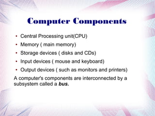 Computer Components
●

Central Processing unit(CPU)

●

Memory ( main memory)

●

Storage devices ( disks and CDs)

●

Input devices ( mouse and keyboard)

●

Output devices ( such as monitors and printers)

A computer's components are interconnected by a
subsystem called a bus.

 
