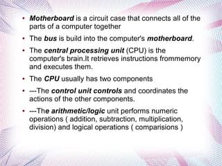 ●

●

●

●

●

●

Motherboard is a circuit case that connects all of the
parts of a computer together
The bus is build into the computer's motherboard.
The central processing unit (CPU) is the
computer's brain.It retrieves instructions frommemory
and executes them.
The CPU usually has two components
---The control unit controls and coordinates the
actions of the other components.
---The arithmetic/logic unit performs numeric
operations ( addition, subtraction, multiplication,
division) and logical operations ( comparisions )

 
