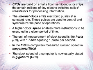 ●

●

●

●

●

●

CPUs are build on small silicon semiconductor chips
tht contain millions of tiny electric switches called
transistors for processing information.
The internal clock emits electronic pusles at a
constant rate. These pulses are used to control and
synchronize the pace of operations.
A higher clock speed enables more instructions to be
executed in a given period of time.
The unit of measurement of clock speed is the hertz
(Hz), with 1 hertz equaling 1 pulse per second.
In the 1990's computers measured clocked speed in
megahertz(MHz)
The clock speed of a computer is now usually stated
in gigahertz (GHz)

 