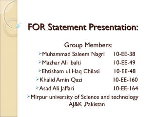 FOR Statement Presentation:
Group Members:
Muhammad

Saleem Nagri 10-EE-38
Mazhar Ali balti
10-EE-49
Ehtisham ul Haq Chilasi
10-EE-48
Khalid Amin Qazi
10-EE-160
Asad Ali Jaffari
10-EE-164
Mirpur university of Science and technology
AJ&K ,Pakistan

 