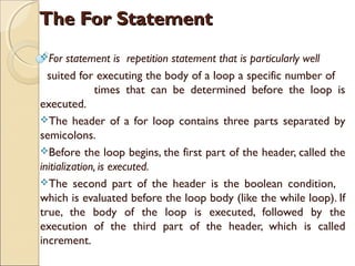 The For Statement
For

statement is repetition statement that is particularly well
suited for executing the body of a loop a specific number of
times that can be determined before the loop is
executed.
The header of a for loop contains three parts separated by
semicolons.
Before the loop begins, the first part of the header, called the
initialization, is executed.
The second part of the header is the boolean condition,
which is evaluated before the loop body (like the while loop). If
true, the body of the loop is executed, followed by the
execution of the third part of the header, which is called
increment.

 