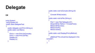 Delegate
C#
using System;
using System.IO;
public class DelegateTest
{
public delegate void Print (String s);
public static void Main()
{
Print s = new Print (toConsole);
Print v = new Print (toFile);
Display (s);
Display (v);
}
public static void toConsole (String str)
{
Console.WriteLine(str);
}
public static void toFile (String s)
{
File f = new File("delegate.txt");
StreamWriter fileOut = f.CreateText();
fileOut.WriteLine(s);
fileOut.Flush();
fileOut.Close();
}
public static void Display(Print pMethod)
{
pMethod("This should be displayed in the
console");
}
}
 