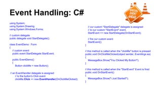 Event Handling: C#
using System;
using System.Drawing;
using System.Windows.Forms;
// custom delegate
public delegate void StartDelegate();
class EventDemo : Form
{
// custom event
public event StartDelegate StartEvent;
public EventDemo()
{
Button clickMe = new Button();
// an EventHandler delegate is assigned
// to the button's Click event
clickMe.Click += new EventHandler(OnClickMeClicked);
// our custom "StartDelegate" delegate is assigned
// to our custom "StartEvent" event.
StartEvent += new StartDelegate(OnStartEvent);
// fire our custom event
StartEvent();
}
// this method is called when the "clickMe" button is pressed
public void OnClickMeClicked(object sender, EventArgs ea)
{
MessageBox.Show("You Clicked My Button!");
}
// this method is called when the "StartEvent" Event is fired
public void OnStartEvent()
{
MessageBox.Show("I Just Started!");
}
 