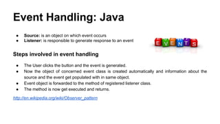 Event Handling: Java
● Source: is an object on which event occurs
● Listener: is responsible to generate response to an event
Steps involved in event handling
● The User clicks the button and the event is generated.
● Now the object of concerned event class is created automatically and information about the
source and the event get populated with in same object.
● Event object is forwarded to the method of registered listener class.
● The method is now get executed and returns.
http://en.wikipedia.org/wiki/Observer_pattern
 