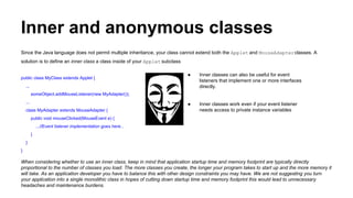 Inner and anonymous classes
Since the Java language does not permit multiple inheritance, your class cannot extend both the Applet and MouseAdapterclasses. A
solution is to define an inner class a class inside of your Applet subclass
public class MyClass extends Applet {
...
someObject.addMouseListener(new MyAdapter());
...
class MyAdapter extends MouseAdapter {
public void mouseClicked(MouseEvent e) {
...//Event listener implementation goes here...
}
}
}
When considering whether to use an inner class, keep in mind that application startup time and memory footprint are typically directly
proportional to the number of classes you load. The more classes you create, the longer your program takes to start up and the more memory it
will take. As an application developer you have to balance this with other design constraints you may have. We are not suggesting you turn
your application into a single monolithic class in hopes of cutting down startup time and memory footprint this would lead to unnecessary
headaches and maintenance burdens.
● Inner classes can also be useful for event
listeners that implement one or more interfaces
directly.
● Inner classes work even if your event listener
needs access to private instance variables
 