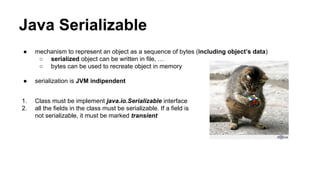 Java Serializable
● mechanism to represent an object as a sequence of bytes (including object’s data)
○ serialized object can be written in file, …
○ bytes can be used to recreate object in memory
● serialization is JVM indipendent
1. Class must be implement java.io.Serializable interface
2. all the fields in the class must be serializable. If a field is
not serializable, it must be marked transient
 