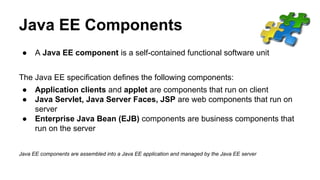 Java EE Components
● A Java EE component is a self-contained functional software unit
The Java EE specification defines the following components:
● Application clients and applet are components that run on client
● Java Servlet, Java Server Faces, JSP are web components that run on
server
● Enterprise Java Bean (EJB) components are business components that
run on the server
Java EE components are assembled into a Java EE application and managed by the Java EE server
 