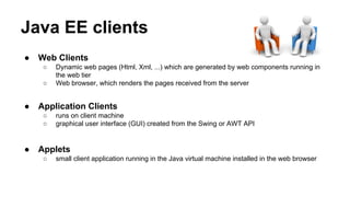 Java EE clients
● Web Clients
○ Dynamic web pages (Html, Xml, ...) which are generated by web components running in
the web tier
○ Web browser, which renders the pages received from the server
● Application Clients
○ runs on client machine
○ graphical user interface (GUI) created from the Swing or AWT API
● Applets
○ small client application running in the Java virtual machine installed in the web browser
 