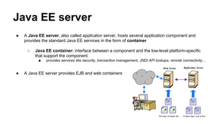 Java EE server
● A Java EE server, also called applicaton server, hosts several application component and
provides the standard Java EE services in the form of container
○ Java EE container: interface between a component and the low-level platform-specific
that support the component.
■ provides services like security, transaction management, JNDI API lookups, remote connectivity…
● A Java EE server provides EJB and web containers
 