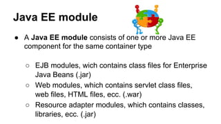 Java EE module
● A Java EE module consists of one or more Java EE
component for the same container type
○ EJB modules, wich contains class files for Enterprise
Java Beans (.jar)
○ Web modules, which contains servlet class files,
web files, HTML files, ecc. (.war)
○ Resource adapter modules, which contains classes,
libraries, ecc. (.jar)
 