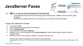 JavaServer Faces
● JSF is a server-side component framework
○ api for representing component and managing state, handling event, validation, data-conversion, page
navigation…
○ tag libraries for adding components to web pages and connecting to server-side objects
A typial JSF applications includes:
● a set of web pages
● a set of tags to add components to the web page
● a set of managed bean
● a web deployment descriptor (web.xml)
● optionally, one or more configuration files (faces.config.xml), used to define page navigation rules and
configure beans
● optionally, a set of custom objects: validators, converters, listeners, ecc…
- JSF offers clean separation from behavior and presentation for web applications.
- A JSF application can map an HTTP request to a component-specific event handling and manage component as stateful objects on the
server
http://javaserverfaces.java.net/
 