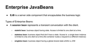 Enterprise JavaBeans
● EJB is a server side component that encapsulates the business logic
Types of Enterprise Beans:
● A session bean rapresents a transient conversation with the client.
○ stateful bean: business object having state. Access is limited to one client at a time.
○ stateless bean: business object that don’t have a state. Access to a single bean instance
is limited to only one client at a time (the container routes a request to a different instance)
○ singleton bean: business object having a global shared state whithin a JVM
 