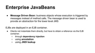 Enterprise JavaBeans
● Message Driven Bean: business objects whose execution is triggered by
messages instead of method calls. The message driven bean is used to
provide an abstraction for the lower level JMS
EJBs are deployed in an EJB container.
● Clients not instantiate them directly, but have to obtain a reference via the EJB
container.
○ through dependency injection
○ using annotation
○ using JNDI lookup
 