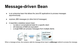 Message-driven Bean
● is an enterprise bean that allows the Java EE applications to process messages
asynchronously.
● receives JMS messages (or other kind of messages)
● it resemble a stateless sesson bean:
○ no data or conversational state for a specific client
○ all instances of MdB are equivalent
○ a single MdB can process messages from multiple clients
When a message arrives, the container calls the message-driven bean’s onMessage method to process the message.
 