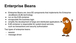 Enterprise Beans
● Enterprise Beans are Java EE components that implements the Enterprise
JavaBeans (EJB) technology
● run on the EJB container
● encapsulate the business logic
● simplify the development of large and distributed applications
● EJB container is responsible for system-level services,
such as transactions and security authorization
Two types of enterprise beans:
- session
- message driven
 