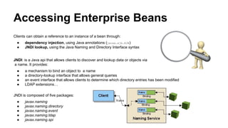 Accessing Enterprise Beans
Clients can obtain a reference to an instance of a bean through:
● dependency injection, using Java annotations (javax.ejb.EJB)
● JNDI lookup, using the Java Naming and Directory Interface syntax
JNDI: is a Java api that allows clients to discover and lookup data or objects via
a name. It provides:
● a mechanism to bind an object to a name
● a directory-lookup interface that allows general queries
● an event interface that allows clients to determine which directory entries has been modified
● LDAP extensions…
JNDI is composed of five packages:
● javax.naming
● javax.naming.directory
● javax.naming.event
● javax.naming.ldap
● javax.naming.spi
 