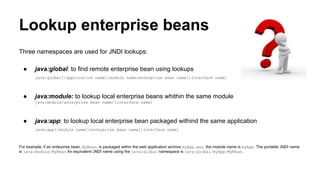 Lookup enterprise beans
Three namespaces are used for JNDI lookups:
● java:global: to find remote enterprise bean using lookups
java:global[/application name]/module name/enterprise bean name[/interface name]
● java:module: to lookup local enterprise beans whithin the same module
java:module/enterprise bean name/[interface name]
● java:app: to lookup local enterprise bean packaged withind the same application
java:app[/module name]/enterprise bean name[/interface name]
For example, if an enterprise bean, MyBean, is packaged within the web application archive myApp.war, the module name is myApp. The portable JNDI name
is java:module/MyBean An equivalent JNDI name using the java:global namespace is java:global/myApp/MyBean.
 