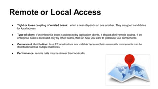 Remote or Local Access
● Tight or loose coupling of related beans: when a bean depends on one another. They are good candidates
for local access
● Type of client: if an enterprise bean is accessed by application clients, it should allow remote access. If an
enterprise bean is accessed only by other beans, think on how you want to distribute your components
● Component distribution: Java EE applications are scalable because their server-side components can be
distributed across multiple machines
● Performance: remote calls may be slower than local calls
 