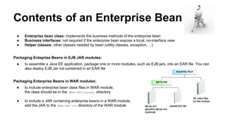 Contents of an Enterprise Bean
● Enterprise bean class: implements the business methods of the enterprise bean
● Business interfaces: not required if the enterprise bean expose a local, no-interface view
● Helper classes: other classes needed by bean (utility classes, exception, ...)
Packaging Enteprise Beans in EJB JAR modules:
● to assemble a Java EE application, package one or more modules, such as EJB jars, into an EAR file. You can
also deploy EJB Jar not contained in an EAR file
Packaging Enterprise Beans in WAR modules:
● to include enterprise bean class files in WAR module,
the class should be in the WEB-INF/classes directory
● to include a JAR containing enterprise beans in a WAR module,
add the JAR to the WEB-INF/lib directory of the WAR module
 