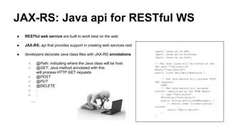 JAX-RS: Java api for RESTful WS
● RESTful web service are built to work best on the web
● JAX-RS: api that provides support in creating web services rest
● developers decorate Java class files with JAX-RS annotations
○ @Path: indicating where the Java class will be host
○ @GET: Java method annotated with this
will process HTTP GET requests
○ @POST
○ @PUT
○ @DELETE
○ .
○ .
….
import javax.ws.rs.GET;
import javax.ws.rs.Produces;
import javax.ws.rs.Path;
// The Java class will be hosted at the
URI path "/helloworld"
@Path("/helloworld")
public class HelloWorldResource {
// The Java method will process HTTP
GET requests
@GET
// The Java method will produce
content identified by the MIME Media
// type "text/plain"
@Produces("text/plain")
public String getClichedMessage() {
// Return some cliched textual
content
return "Hello World";
}
}
 
