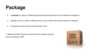 Package
● a package is a group of related types providing access protection and namespace management
● package name are written in all lower case to avoid conflict with names of classes or interfaces
● companies use their reverse Internet domain name
In Java the directory structure should match the package structure.
No such restriction in C#
 