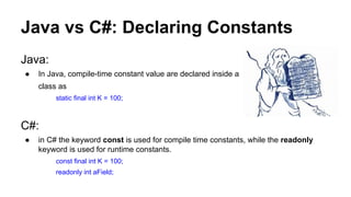 Java vs C#: Declaring Constants
Java:
● In Java, compile-time constant value are declared inside a
class as
static final int K = 100;
C#:
● in C# the keyword const is used for compile time constants, while the readonly
keyword is used for runtime constants.
const final int K = 100;
readonly int aField;
 