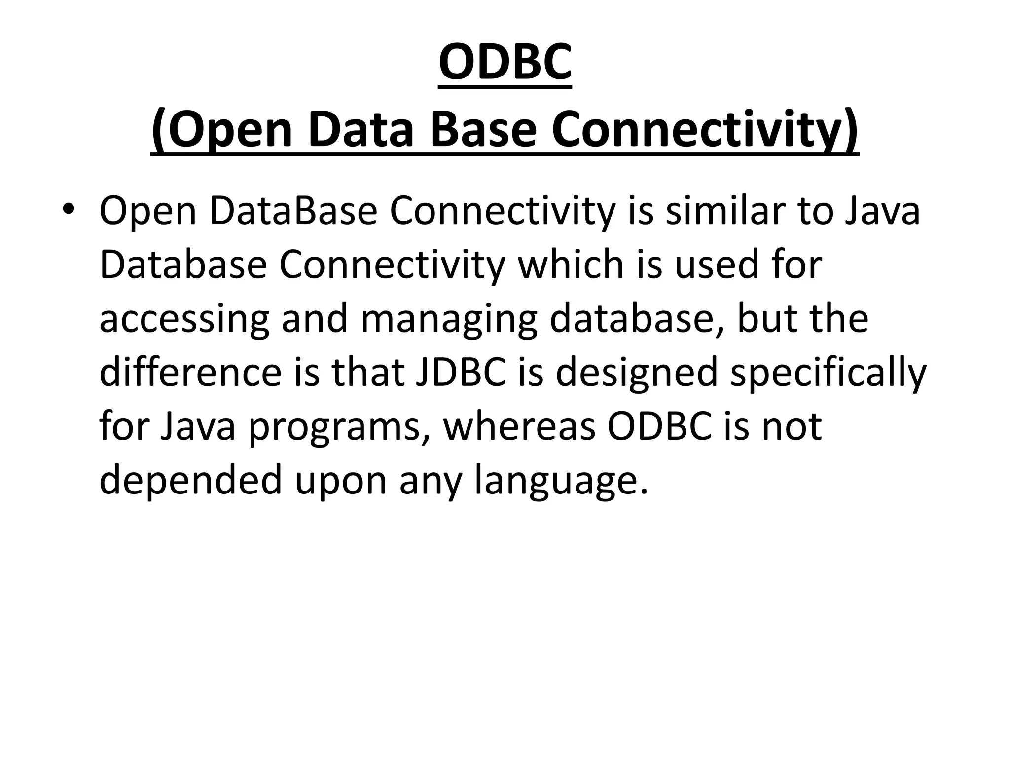 ODBC
(Open Data Base Connectivity)
• Open DataBase Connectivity is similar to Java
Database Connectivity which is used for
accessing and managing database, but the
difference is that JDBC is designed specifically
for Java programs, whereas ODBC is not
depended upon any language.
 