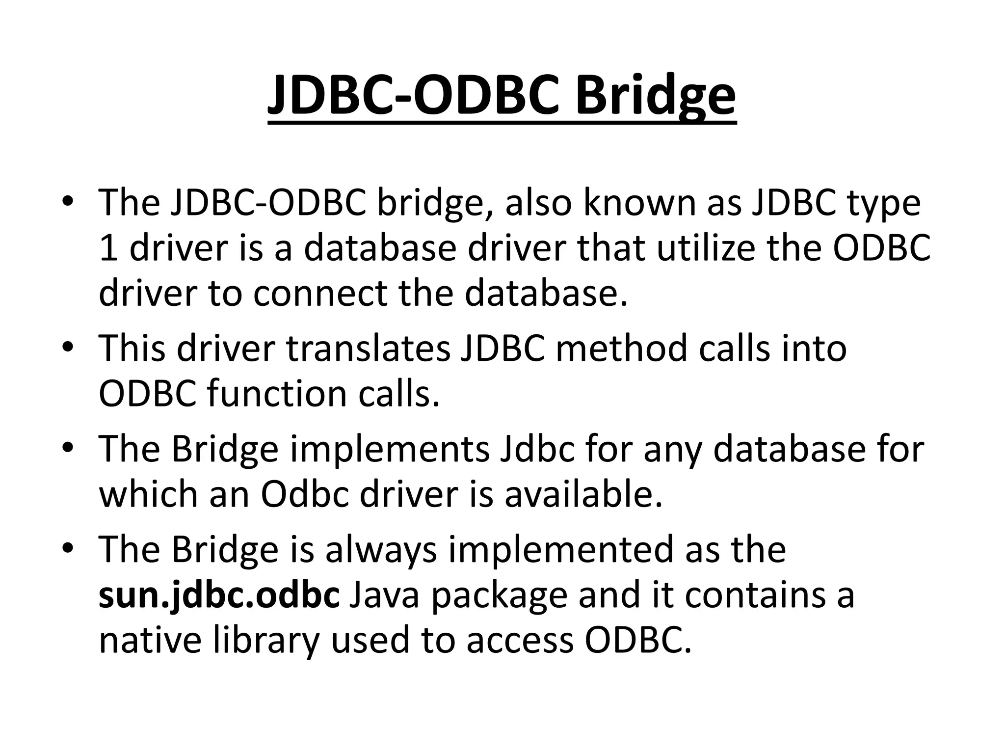 JDBC-ODBC Bridge
• The JDBC-ODBC bridge, also known as JDBC type
1 driver is a database driver that utilize the ODBC
driver to connect the database.
• This driver translates JDBC method calls into
ODBC function calls.
• The Bridge implements Jdbc for any database for
which an Odbc driver is available.
• The Bridge is always implemented as the
sun.jdbc.odbc Java package and it contains a
native library used to access ODBC.
 