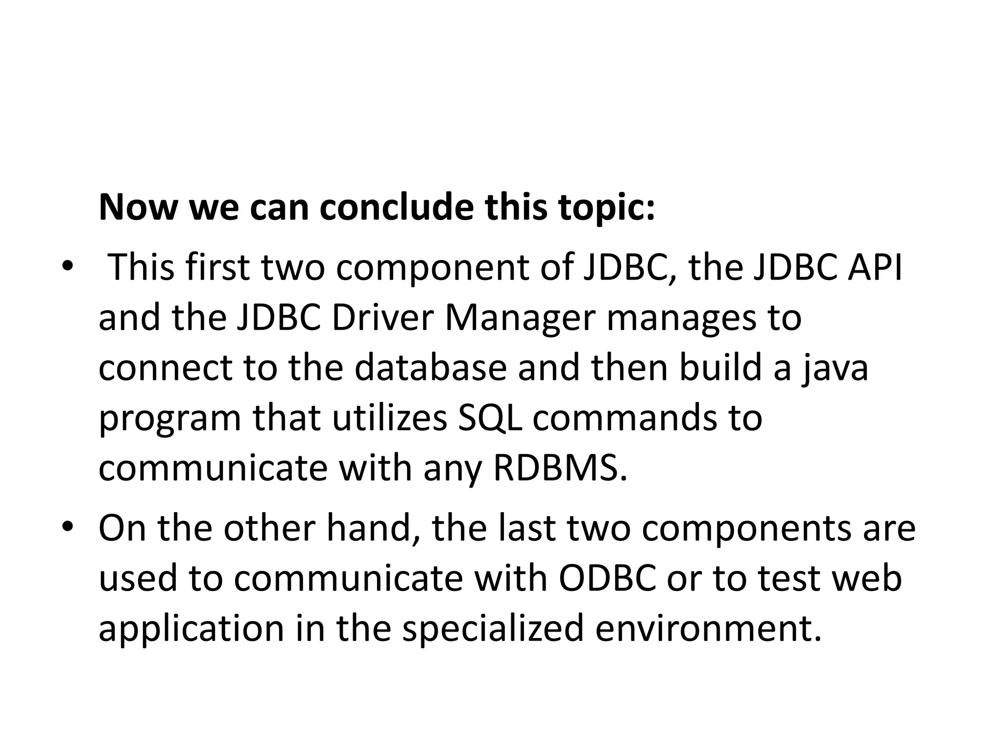 Now we can conclude this topic:
• This first two component of JDBC, the JDBC API
and the JDBC Driver Manager manages to
connect to the database and then build a java
program that utilizes SQL commands to
communicate with any RDBMS.
• On the other hand, the last two components are
used to communicate with ODBC or to test web
application in the specialized environment.
 