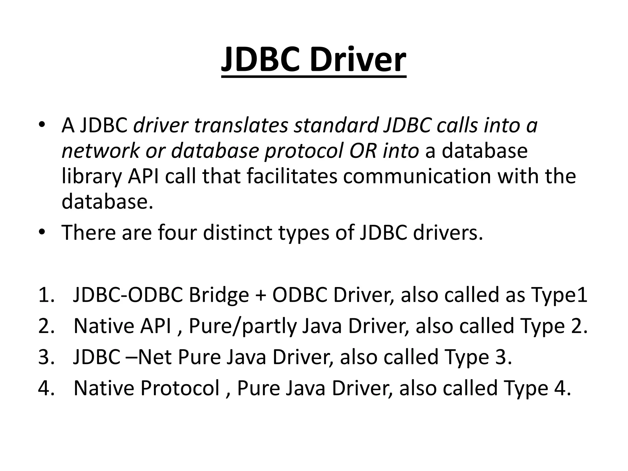 JDBC Driver
• A JDBC driver translates standard JDBC calls into a
network or database protocol OR into a database
library API call that facilitates communication with the
database.
• There are four distinct types of JDBC drivers.
1. JDBC-ODBC Bridge + ODBC Driver, also called as Type1
2. Native API , Pure/partly Java Driver, also called Type 2.
3. JDBC –Net Pure Java Driver, also called Type 3.
4. Native Protocol , Pure Java Driver, also called Type 4.
 