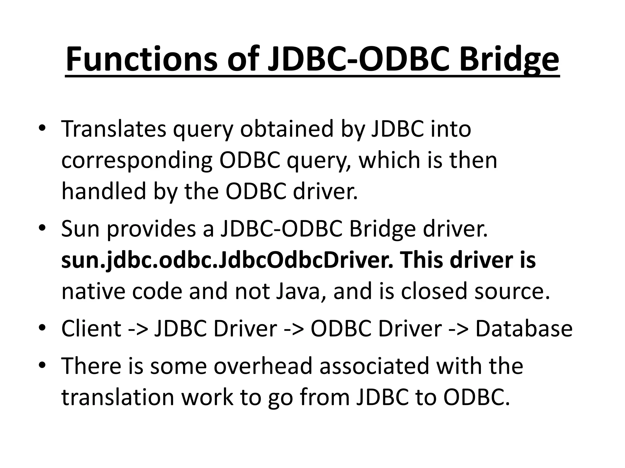 Functions of JDBC-ODBC Bridge
• Translates query obtained by JDBC into
corresponding ODBC query, which is then
handled by the ODBC driver.
• Sun provides a JDBC-ODBC Bridge driver.
sun.jdbc.odbc.JdbcOdbcDriver. This driver is
native code and not Java, and is closed source.
• Client -> JDBC Driver -> ODBC Driver -> Database
• There is some overhead associated with the
translation work to go from JDBC to ODBC.
 