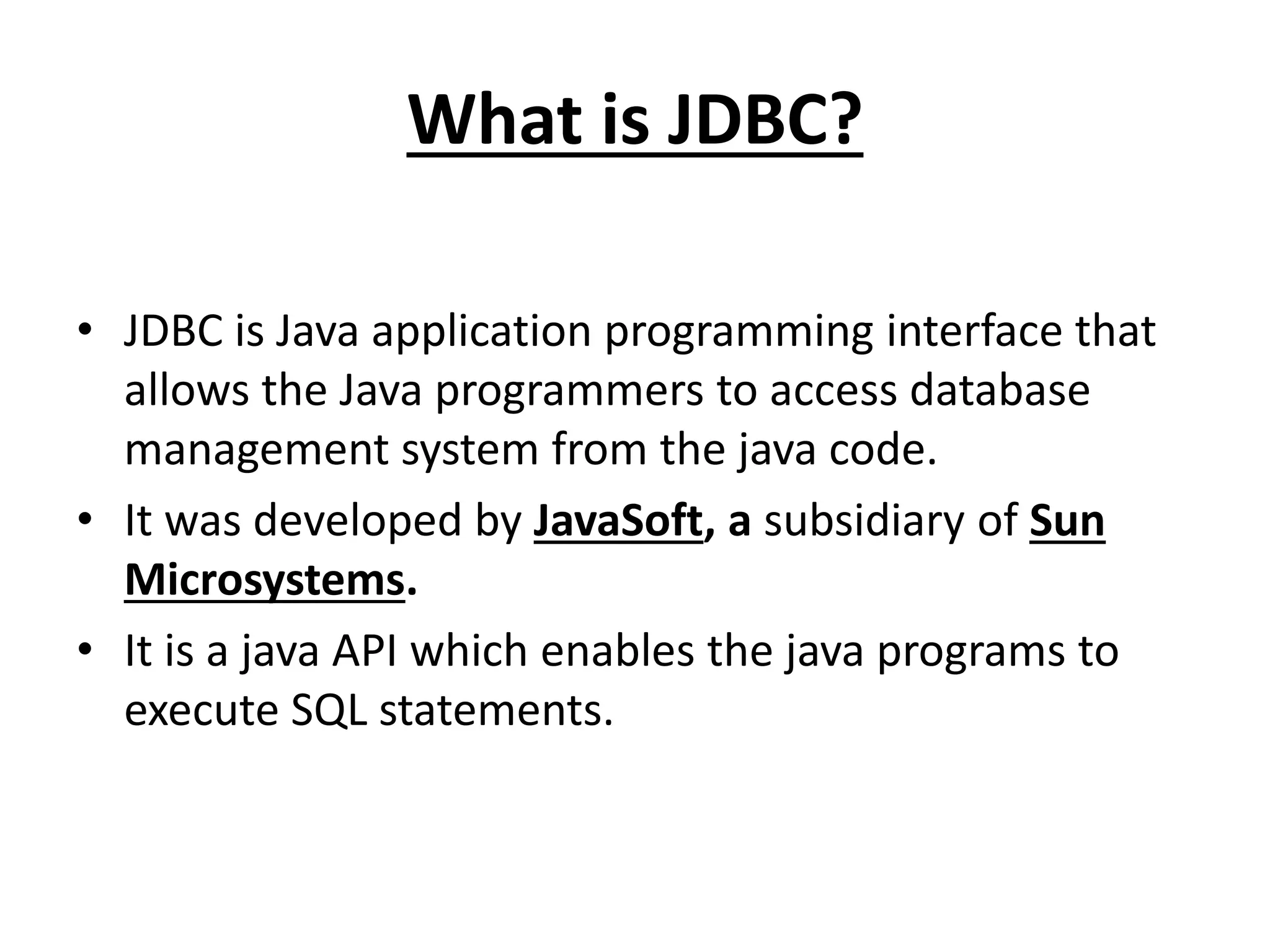 What is JDBC?
• JDBC is Java application programming interface that
allows the Java programmers to access database
management system from the java code.
• It was developed by JavaSoft, a subsidiary of Sun
Microsystems.
• It is a java API which enables the java programs to
execute SQL statements.
 