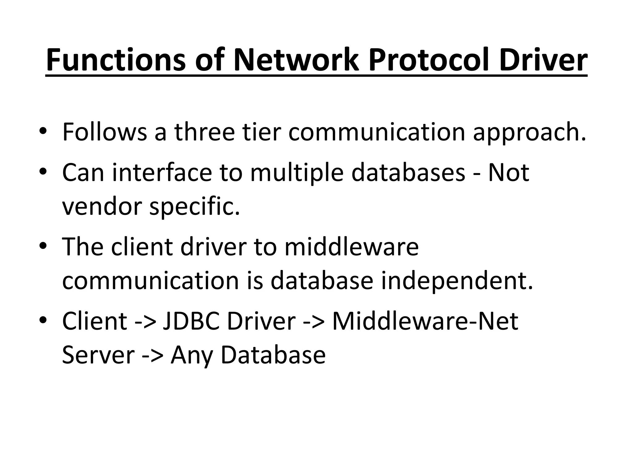 Functions of Network Protocol Driver
• Follows a three tier communication approach.
• Can interface to multiple databases - Not
vendor specific.
• The client driver to middleware
communication is database independent.
• Client -> JDBC Driver -> Middleware-Net
Server -> Any Database
 