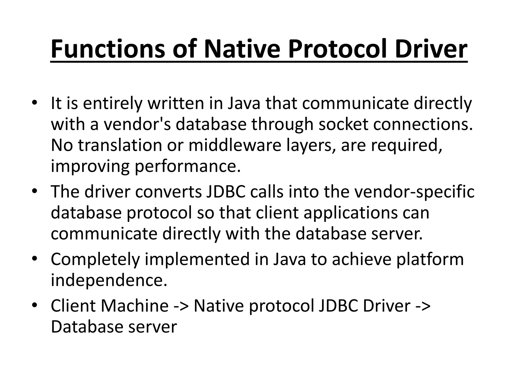 Functions of Native Protocol Driver
• It is entirely written in Java that communicate directly
with a vendor's database through socket connections.
No translation or middleware layers, are required,
improving performance.
• The driver converts JDBC calls into the vendor-specific
database protocol so that client applications can
communicate directly with the database server.
• Completely implemented in Java to achieve platform
independence.
• Client Machine -> Native protocol JDBC Driver ->
Database server
 