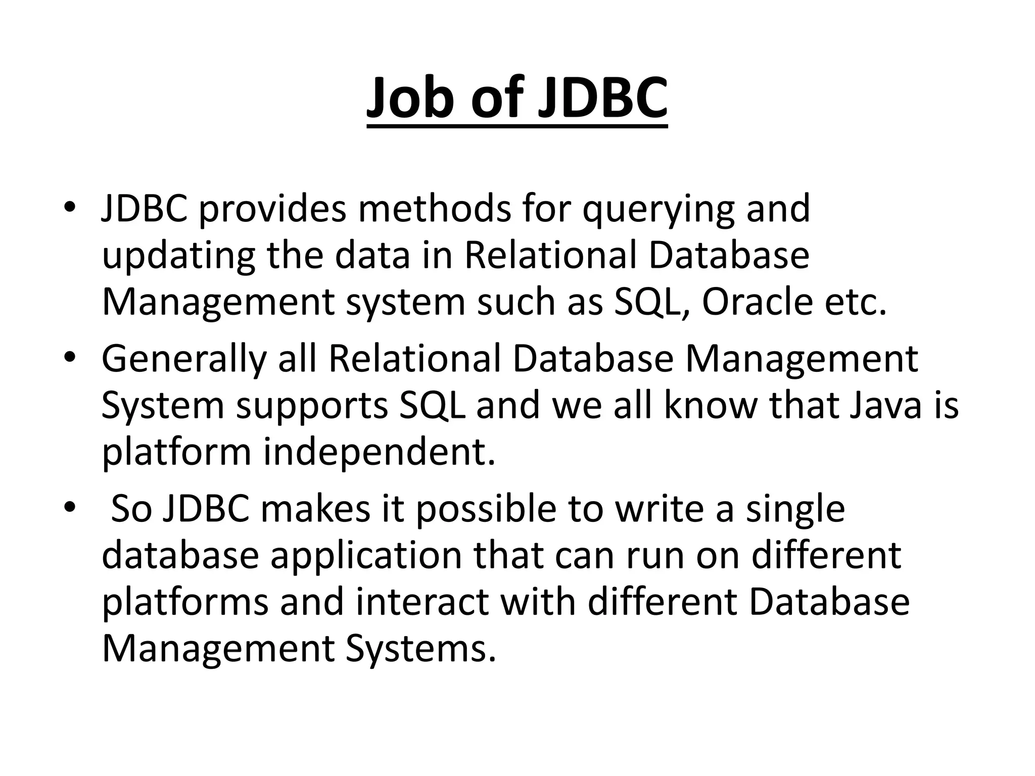 Job of JDBC
• JDBC provides methods for querying and
updating the data in Relational Database
Management system such as SQL, Oracle etc.
• Generally all Relational Database Management
System supports SQL and we all know that Java is
platform independent.
• So JDBC makes it possible to write a single
database application that can run on different
platforms and interact with different Database
Management Systems.
 