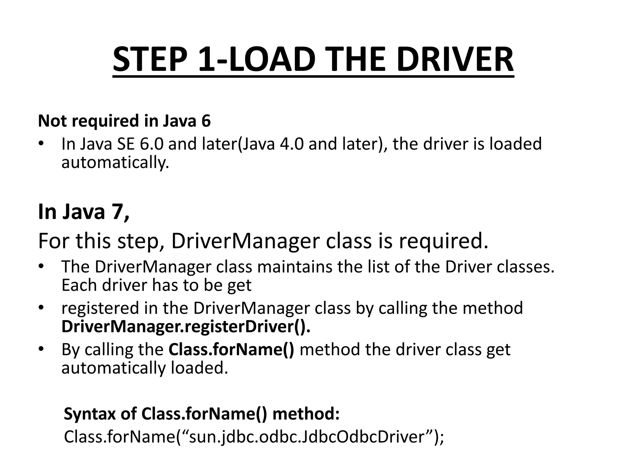 STEP 1-LOAD THE DRIVER
Not required in Java 6
• In Java SE 6.0 and later(Java 4.0 and later), the driver is loaded
automatically.
In Java 7,
For this step, DriverManager class is required.
• The DriverManager class maintains the list of the Driver classes.
Each driver has to be get
• registered in the DriverManager class by calling the method
DriverManager.registerDriver().
• By calling the Class.forName() method the driver class get
automatically loaded.
Syntax of Class.forName() method:
Class.forName(“sun.jdbc.odbc.JdbcOdbcDriver”);
 
