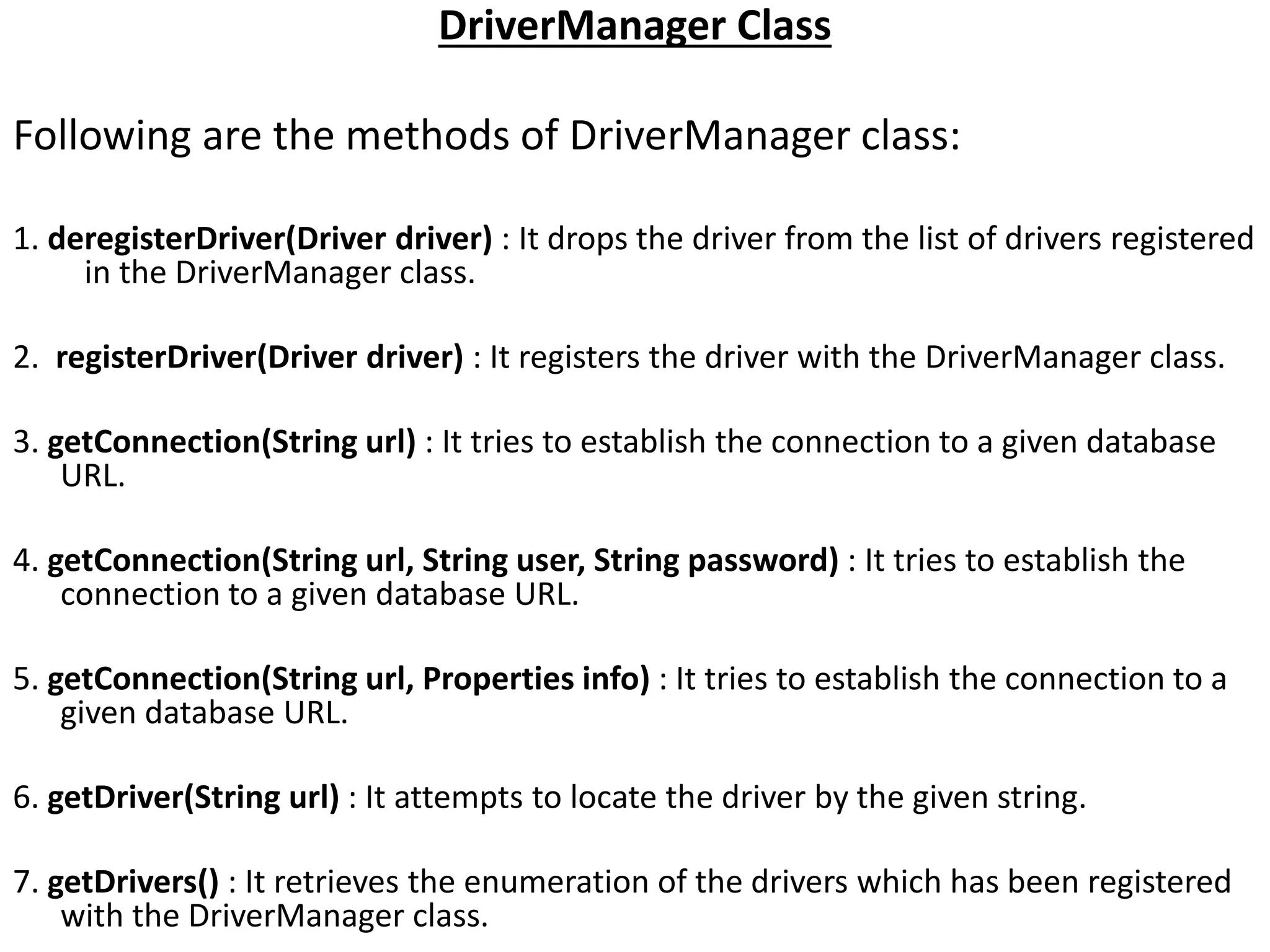 DriverManager Class
Following are the methods of DriverManager class:
1. deregisterDriver(Driver driver) : It drops the driver from the list of drivers registered
in the DriverManager class.
2. registerDriver(Driver driver) : It registers the driver with the DriverManager class.
3. getConnection(String url) : It tries to establish the connection to a given database
URL.
4. getConnection(String url, String user, String password) : It tries to establish the
connection to a given database URL.
5. getConnection(String url, Properties info) : It tries to establish the connection to a
given database URL.
6. getDriver(String url) : It attempts to locate the driver by the given string.
7. getDrivers() : It retrieves the enumeration of the drivers which has been registered
with the DriverManager class.
 