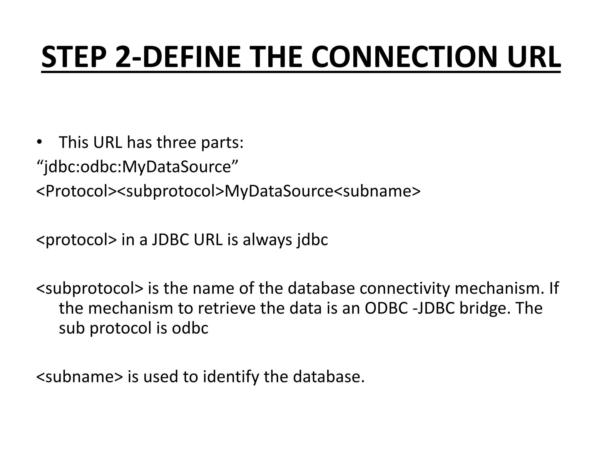 STEP 2-DEFINE THE CONNECTION URL
• This URL has three parts:
“jdbc:odbc:MyDataSource”
<Protocol><subprotocol>MyDataSource<subname>
<protocol> in a JDBC URL is always jdbc
<subprotocol> is the name of the database connectivity mechanism. If
the mechanism to retrieve the data is an ODBC -JDBC bridge. The
sub protocol is odbc
<subname> is used to identify the database.
 