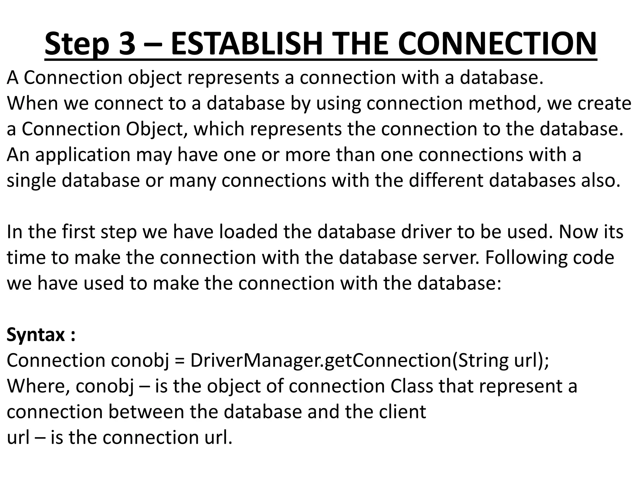 Step 3 – ESTABLISH THE CONNECTION
A Connection object represents a connection with a database.
When we connect to a database by using connection method, we create
a Connection Object, which represents the connection to the database.
An application may have one or more than one connections with a
single database or many connections with the different databases also.
In the first step we have loaded the database driver to be used. Now its
time to make the connection with the database server. Following code
we have used to make the connection with the database:
Syntax :
Connection conobj = DriverManager.getConnection(String url);
Where, conobj – is the object of connection Class that represent a
connection between the database and the client
url – is the connection url.
 