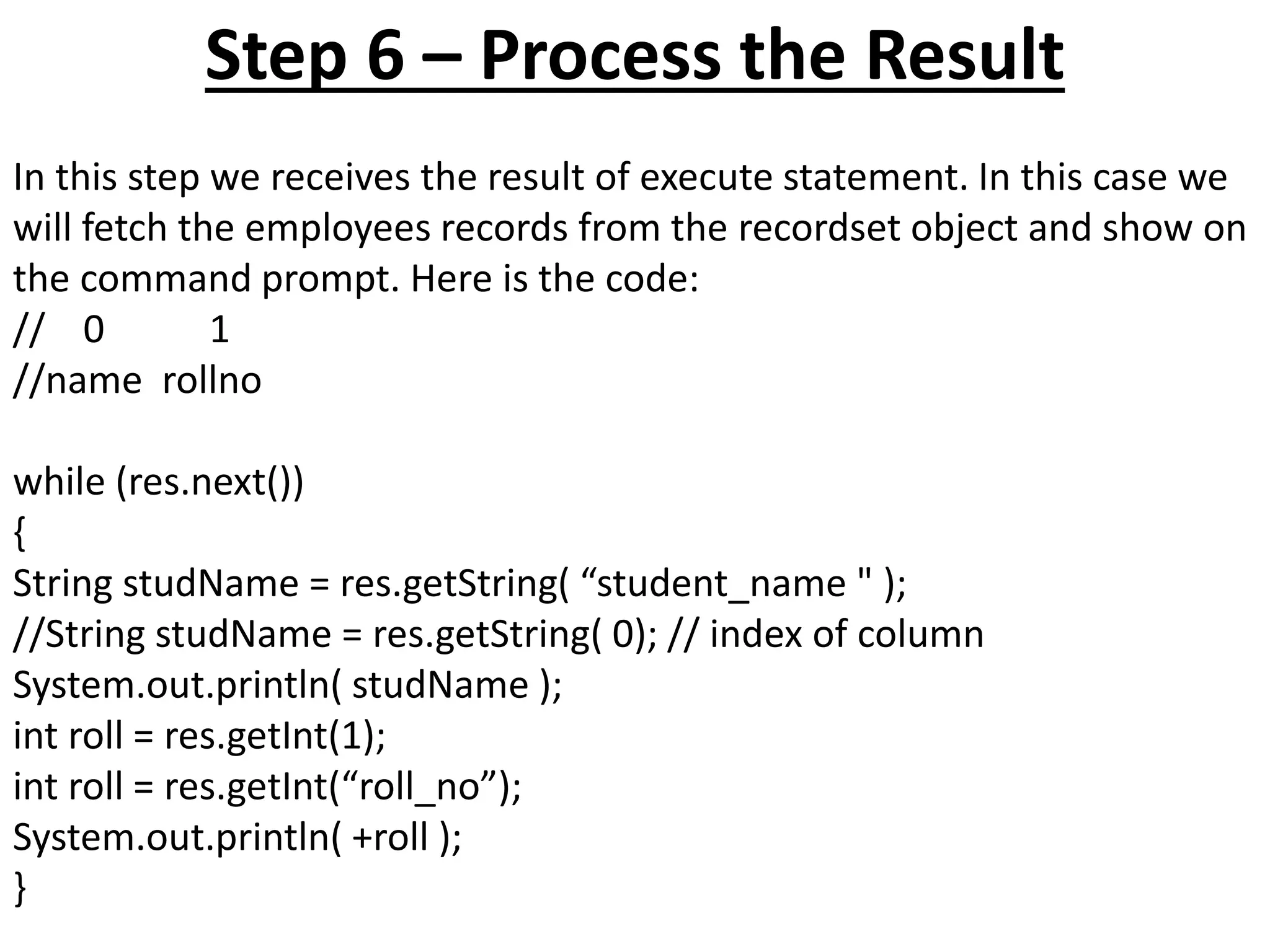 Step 6 – Process the Result
In this step we receives the result of execute statement. In this case we
will fetch the employees records from the recordset object and show on
the command prompt. Here is the code:
// 0 1
//name rollno
while (res.next())
{
String studName = res.getString( “student_name " );
//String studName = res.getString( 0); // index of column
System.out.println( studName );
int roll = res.getInt(1);
int roll = res.getInt(“roll_no”);
System.out.println( +roll );
}
 